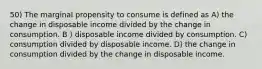 50) The marginal propensity to consume is defined as A) the change in disposable income divided by the change in consumption. B ) disposable income divided by consumption. C) consumption divided by disposable income. D) the change in consumption divided by the change in disposable income.