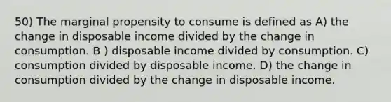 50) The marginal propensity to consume is defined as A) the change in disposable income divided by the change in consumption. B ) disposable income divided by consumption. C) consumption divided by disposable income. D) the change in consumption divided by the change in disposable income.