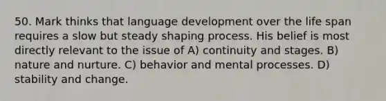 50. Mark thinks that language development over the life span requires a slow but steady shaping process. His belief is most directly relevant to the issue of A) continuity and stages. B) nature and nurture. C) behavior and mental processes. D) stability and change.