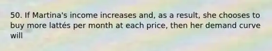 50. If Martina's income increases and, as a result, she chooses to buy more lattés per month at each price, then her demand curve will