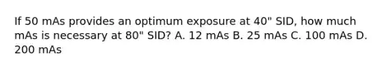 If 50 mAs provides an optimum exposure at 40" SID, how much mAs is necessary at 80" SID? A. 12 mAs B. 25 mAs C. 100 mAs D. 200 mAs