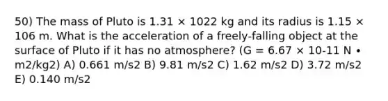 50) The mass of Pluto is 1.31 × 1022 kg and its radius is 1.15 × 106 m. What is the acceleration of a freely-falling object at the surface of Pluto if it has no atmosphere? (G = 6.67 × 10-11 N ∙ m2/kg2) A) 0.661 m/s2 B) 9.81 m/s2 C) 1.62 m/s2 D) 3.72 m/s2 E) 0.140 m/s2