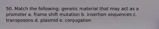 50. Match the following: genetic material that may act as a promoter a. frame shift mutation b. insertion sequences c. transposons d. plasmid e. conjugation