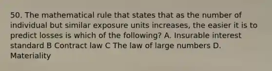 50. The mathematical rule that states that as the number of individual but similar exposure units increases, the easier it is to predict losses is which of the following? A. Insurable interest standard B Contract law C The law of large numbers D. Materiality