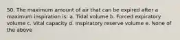 50. The maximum amount of air that can be expired after a maximum inspiration is: a. Tidal volume b. Forced expiratory volume c. Vital capacity d. Inspiratory reserve volume e. None of the above