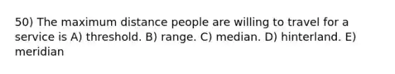 50) The maximum distance people are willing to travel for a service is A) threshold. B) range. C) median. D) hinterland. E) meridian