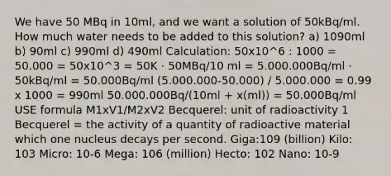 We have 50 MBq in 10ml, and we want a solution of 50kBq/ml. How much water needs to be added to this solution? a) 1090ml b) 90ml c) 990ml d) 490ml Calculation: 50x10^6 : 1000 = 50.000 = 50x10^3 = 50K · 50MBq/10 ml = 5.000.000Bq/ml · 50kBq/ml = 50.000Bq/ml (5.000.000-50.000) / 5.000.000 = 0.99 x 1000 = 990ml 50.000.000Bq/(10ml + x(ml)) = 50.000Bq/ml USE formula M1xV1/M2xV2 Becquerel: unit of radioactivity 1 Becquerel = the activity of a quantity of radioactive material which one nucleus decays per second. Giga:109 (billion) Kilo: 103 Micro: 10-6 Mega: 106 (million) Hecto: 102 Nano: 10-9