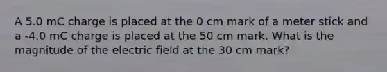 A 5.0 mC charge is placed at the 0 cm mark of a meter stick and a -4.0 mC charge is placed at the 50 cm mark. What is the magnitude of the electric field at the 30 cm mark?