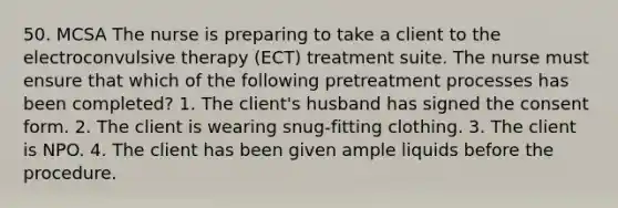 50. MCSA The nurse is preparing to take a client to the electroconvulsive therapy (ECT) treatment suite. The nurse must ensure that which of the following pretreatment processes has been completed? 1. The client's husband has signed the consent form. 2. The client is wearing snug-fitting clothing. 3. The client is NPO. 4. The client has been given ample liquids before the procedure.