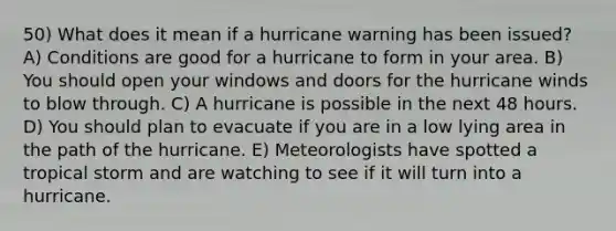 50) What does it mean if a hurricane warning has been issued? A) Conditions are good for a hurricane to form in your area. B) You should open your windows and doors for the hurricane winds to blow through. C) A hurricane is possible in the next 48 hours. D) You should plan to evacuate if you are in a low lying area in the path of the hurricane. E) Meteorologists have spotted a tropical storm and are watching to see if it will turn into a hurricane.