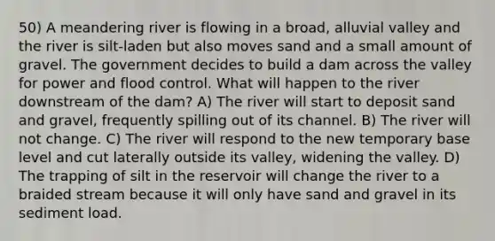 50) A meandering river is flowing in a broad, alluvial valley and the river is silt-laden but also moves sand and a small amount of gravel. The government decides to build a dam across the valley for power and flood control. What will happen to the river downstream of the dam? A) The river will start to deposit sand and gravel, frequently spilling out of its channel. B) The river will not change. C) The river will respond to the new temporary base level and cut laterally outside its valley, widening the valley. D) The trapping of silt in the reservoir will change the river to a braided stream because it will only have sand and gravel in its sediment load.