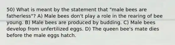 50) What is meant by the statement that "male bees are fatherless"? A) Male bees don't play a role in the rearing of bee young. B) Male bees are produced by budding. C) Male bees develop from unfertilized eggs. D) The queen bee's mate dies before the male eggs hatch.