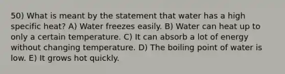 50) What is meant by the statement that water has a high specific heat? A) Water freezes easily. B) Water can heat up to only a certain temperature. C) It can absorb a lot of energy without changing temperature. D) The boiling point of water is low. E) It grows hot quickly.