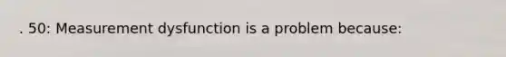 . 50: Measurement dysfunction is a problem because: