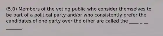 (5.0) Members of the voting public who consider themselves to be part of a political party and/or who consistently prefer the candidates of one party over the other are called the ____ _ __ _______.