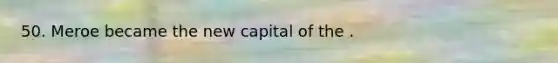 50. Meroe became the new capital of the .
