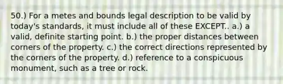 50.) For a metes and bounds legal description to be valid by today's standards, it must include all of these EXCEPT.. a.) a valid, definite starting point. b.) the proper distances between corners of the property. c.) the correct directions represented by the corners of the property. d.) reference to a conspicuous monument, such as a tree or rock.