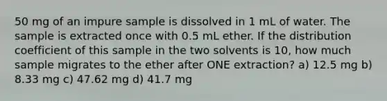 50 mg of an impure sample is dissolved in 1 mL of water. The sample is extracted once with 0.5 mL ether. If the distribution coefficient of this sample in the two solvents is 10, how much sample migrates to the ether after ONE extraction? a) 12.5 mg b) 8.33 mg c) 47.62 mg d) 41.7 mg