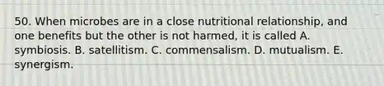 50. When microbes are in a close nutritional relationship, and one benefits but the other is not harmed, it is called A. symbiosis. B. satellitism. C. commensalism. D. mutualism. E. synergism.