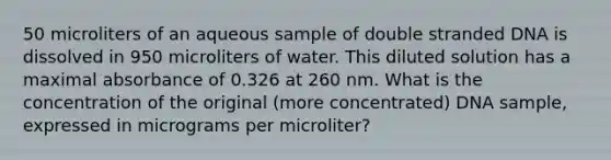 50 microliters of an aqueous sample of double stranded DNA is dissolved in 950 microliters of water. This diluted solution has a maximal absorbance of 0.326 at 260 nm. What is the concentration of the original (more concentrated) DNA sample, expressed in micrograms per microliter?