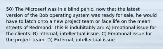 50) The Microserf was in a blind panic; now that the latest version of the Bob operating system was ready for sale, he would have to latch onto a new project team or face life on the mean streets of Redmond. This is indubitably an: A) Emotional issue for the clients. B) Internal, intellectual issue. C) Emotional issue for the project team. D) External, intellectual issue.