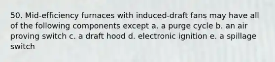 50. Mid-efficiency furnaces with induced-draft fans may have all of the following components except a. a purge cycle b. an air proving switch c. a draft hood d. electronic ignition e. a spillage switch