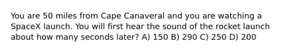 You are 50 miles from Cape Canaveral and you are watching a SpaceX launch. You will first hear the sound of the rocket launch about how many seconds later? A) 150 B) 290 C) 250 D) 200