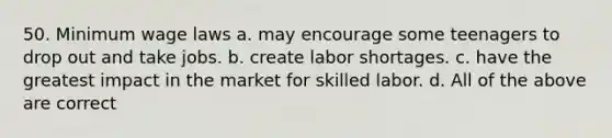 50. Minimum wage laws a. may encourage some teenagers to drop out and take jobs. b. create labor shortages. c. have the greatest impact in the market for skilled labor. d. All of the above are correct