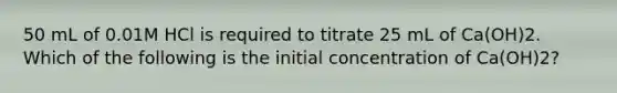 50 mL of 0.01M HCl is required to titrate 25 mL of Ca(OH)2. Which of the following is the initial concentration of Ca(OH)2?