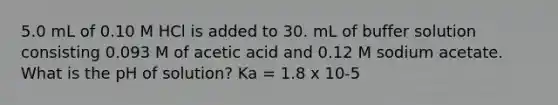 5.0 mL of 0.10 M HCl is added to 30. mL of buffer solution consisting 0.093 M of acetic acid and 0.12 M sodium acetate. What is the pH of solution? Ka = 1.8 x 10-5