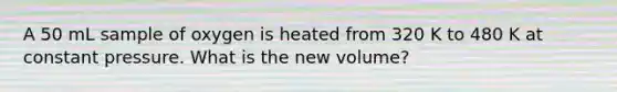 A 50 mL sample of oxygen is heated from 320 K to 480 K at constant pressure. What is the new volume?