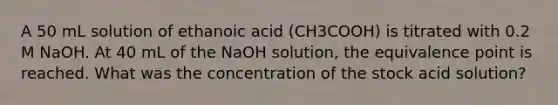 A 50 mL solution of ethanoic acid (CH3COOH) is titrated with 0.2 M NaOH. At 40 mL of the NaOH solution, the equivalence point is reached. What was the concentration of the stock acid solution?