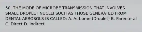 50. THE MODE OF MICROBE TRANSMISSION THAT INVOLVES SMALL DROPLET NUCLEI SUCH AS THOSE GENERATED FROM DENTAL AEROSOLS IS CALLED: A. Airborne (Droplet) B. Parenteral C. Direct D. Indirect