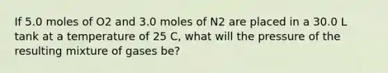 If 5.0 moles of O2 and 3.0 moles of N2 are placed in a 30.0 L tank at a temperature of 25 C, what will the pressure of the resulting mixture of gases be?