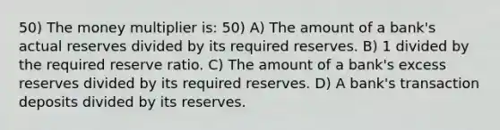 50) The money multiplier is: 50) A) The amount of a bank's actual reserves divided by its required reserves. B) 1 divided by the required reserve ratio. C) The amount of a bank's excess reserves divided by its required reserves. D) A bank's transaction deposits divided by its reserves.