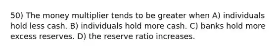 50) The money multiplier tends to be greater when A) individuals hold less cash. B) individuals hold more cash. C) banks hold more excess reserves. D) the reserve ratio increases.