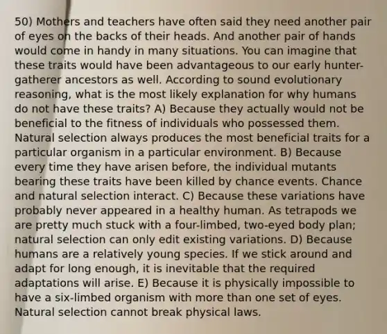 50) Mothers and teachers have often said they need another pair of eyes on the backs of their heads. And another pair of hands would come in handy in many situations. You can imagine that these traits would have been advantageous to our early hunter-gatherer ancestors as well. According to sound evolutionary reasoning, what is the most likely explanation for why humans do not have these traits? A) Because they actually would not be beneficial to the fitness of individuals who possessed them. Natural selection always produces the most beneficial traits for a particular organism in a particular environment. B) Because every time they have arisen before, the individual mutants bearing these traits have been killed by chance events. Chance and natural selection interact. C) Because these variations have probably never appeared in a healthy human. As tetrapods we are pretty much stuck with a four-limbed, two-eyed body plan; natural selection can only edit existing variations. D) Because humans are a relatively young species. If we stick around and adapt for long enough, it is inevitable that the required adaptations will arise. E) Because it is physically impossible to have a six-limbed organism with more than one set of eyes. Natural selection cannot break physical laws.