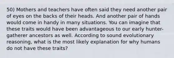 50) Mothers and teachers have often said they need another pair of eyes on the backs of their heads. And another pair of hands would come in handy in many situations. You can imagine that these traits would have been advantageous to our early hunter-gatherer ancestors as well. According to sound evolutionary reasoning, what is the most likely explanation for why humans do not have these traits?