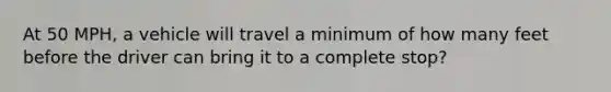 At 50 MPH, a vehicle will travel a minimum of how many feet before the driver can bring it to a complete stop?