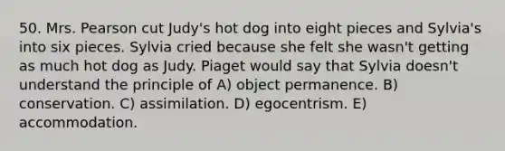 50. Mrs. Pearson cut Judy's hot dog into eight pieces and Sylvia's into six pieces. Sylvia cried because she felt she wasn't getting as much hot dog as Judy. Piaget would say that Sylvia doesn't understand the principle of A) object permanence. B) conservation. C) assimilation. D) egocentrism. E) accommodation.