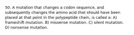 50. A mutation that changes a codon sequence, and subsequently changes the amino acid that should have been placed at that point in the polypeptide chain, is called a: A) frameshift mutation. B) missense mutation. C) silent mutation. D) nonsense mutation.