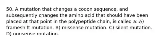 50. A mutation that changes a codon sequence, and subsequently changes the amino acid that should have been placed at that point in the polypeptide chain, is called a: A) frameshift mutation. B) missense mutation. C) silent mutation. D) nonsense mutation.