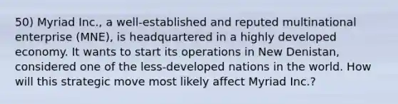 50) Myriad Inc., a well-established and reputed multinational enterprise (MNE), is headquartered in a highly developed economy. It wants to start its operations in New Denistan, considered one of the less-developed nations in the world. How will this strategic move most likely affect Myriad Inc.?