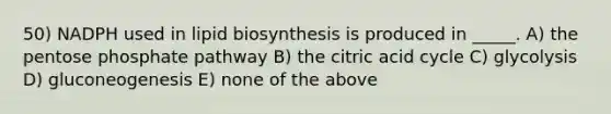 50) NADPH used in lipid biosynthesis is produced in _____. A) <a href='https://www.questionai.com/knowledge/kU2OmaBWIM-the-pentose-phosphate-pathway' class='anchor-knowledge'>the pentose phosphate pathway</a> B) the citric acid cycle C) glycolysis D) gluconeogenesis E) none of the above