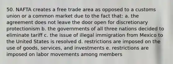 50. NAFTA creates a free trade area as opposed to a customs union or a common market due to the fact that: a. the agreement does not leave the door open for discretionary protectionism b. the governments of all three nations decided to eliminate tariff c. the issue of illegal immigration from Mexico to the United States is resolved d. restrictions are imposed on the use of goods, services, and investments e. restrictions are imposed on labor movements among members