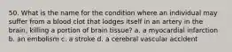 50. What is the name for the condition where an individual may suffer from a blood clot that lodges itself in an artery in the brain, killing a portion of brain tissue? a. a myocardial infarction b. an embolism c. a stroke d. a cerebral vascular accident