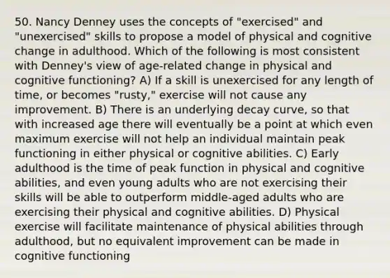 50. Nancy Denney uses the concepts of "exercised" and "unexercised" skills to propose a model of physical and cognitive change in adulthood. Which of the following is most consistent with Denney's view of age-related change in physical and cognitive functioning? A) If a skill is unexercised for any length of time, or becomes "rusty," exercise will not cause any improvement. B) There is an underlying decay curve, so that with increased age there will eventually be a point at which even maximum exercise will not help an individual maintain peak functioning in either physical or cognitive abilities. C) Early adulthood is the time of peak function in physical and cognitive abilities, and even young adults who are not exercising their skills will be able to outperform middle-aged adults who are exercising their physical and cognitive abilities. D) Physical exercise will facilitate maintenance of physical abilities through adulthood, but no equivalent improvement can be made in cognitive functioning