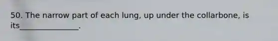 50. The narrow part of each lung, up under the collarbone, is its_______________.