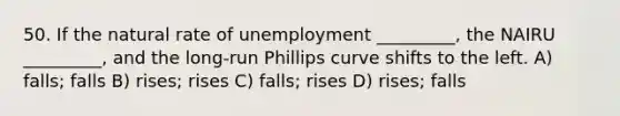 50. If the natural rate of unemployment _________, the NAIRU _________, and the long-run Phillips curve shifts to the left. A) falls; falls B) rises; rises C) falls; rises D) rises; falls