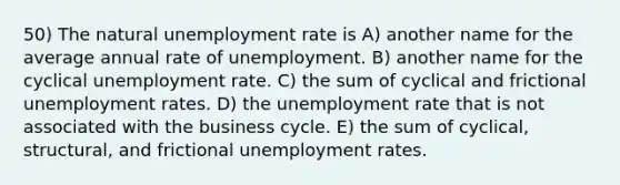 50) The natural <a href='https://www.questionai.com/knowledge/kh7PJ5HsOk-unemployment-rate' class='anchor-knowledge'>unemployment rate</a> is A) another name for the average annual rate of unemployment. B) another name for the cyclical unemployment rate. C) the sum of cyclical and frictional unemployment rates. D) the unemployment rate that is not associated with the business cycle. E) the sum of cyclical, structural, and frictional unemployment rates.